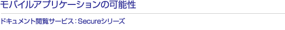 モバイルアプリケーションの可能性　ドキュメント閲覧サービス：Secureシリーズ