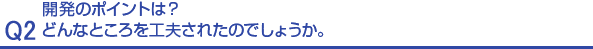 Q2.開発のポイントは？どんなところを工夫されたのでしょうか。