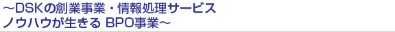 ～DSKの創業事業・情報処理サービスノウハウが生きる BPO事業～