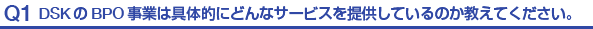 Q1.DSKのBPO事業は具体的にどんなサービスを提供しているのか教えてください。