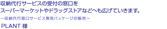 収納代行サービスの受付の窓口をスーパーマーケットやドラッグストアなどへも広げていきます。