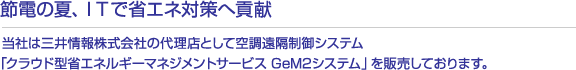 節電の夏、ＩＴで省エネ対策へ貢献   当社は三井情報株式会社の代理店として空調遠隔制御システム「クラウド型省エネルギーマネジメントサービス GeM2システム」を販売しております。