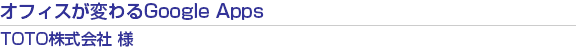 オフィスが変わるGoogle Apps　TOTO株式会社　様