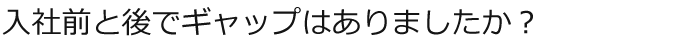 入社前と後でギャップはありましたか？