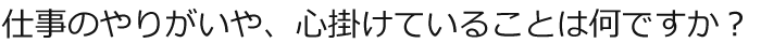 仕事のやりがいや、心掛けていることは何ですか？