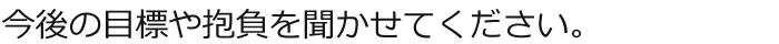 今後の目標や抱負を聞かせてください。